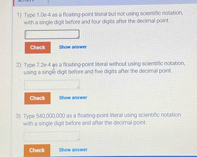 Type 1.0e-4 as a floating-point literal but not using scientific notation, 
with a single digit before and four digits after the decimal point. 
Check Show answer 
2) Type 7.2e-4 as a floating-point literal without using scientific notation, 
using a single digit before and five digits after the decimal point. 
Check Show answer 
3) Type 540,000,000 as a floating-point literal using scientific notation 
with a single digit before and after the decimal point. 
Check Show answer