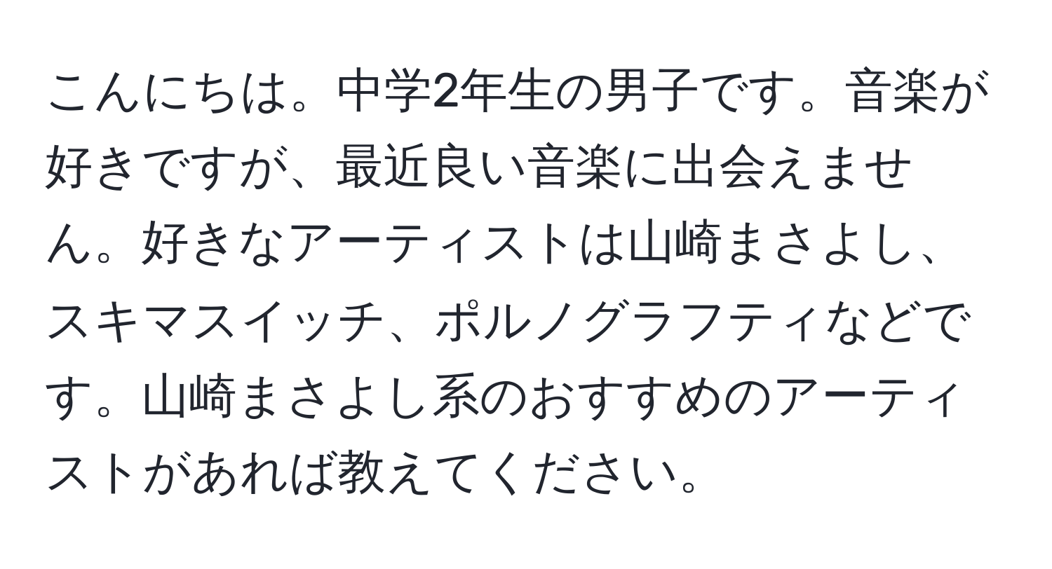 こんにちは。中学2年生の男子です。音楽が好きですが、最近良い音楽に出会えません。好きなアーティストは山崎まさよし、スキマスイッチ、ポルノグラフティなどです。山崎まさよし系のおすすめのアーティストがあれば教えてください。