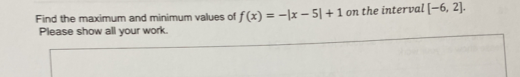 Find the maximum and minimum values of f(x)=-|x-5|+1 on the interval [-6,2]. 
Please show all your work.