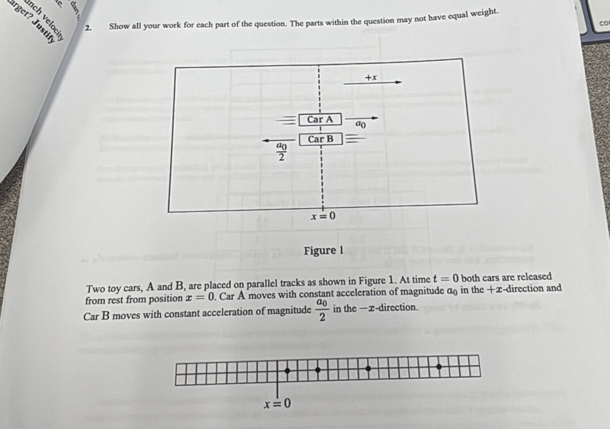 Show all your work for each part of the question. The parts within the question may not have equal weight.
arget? Justii
2.
co
Figure 1
Two toy cars, A and B, are placed on parallel tracks as shown in Figure 1. At time t=0 both cars are released
from rest from position x=0. Car A moves with constant acceleration of magnitude a in the +x-direction and
Car B moves with constant acceleration of magnitude frac a_02 in the —x-direction.