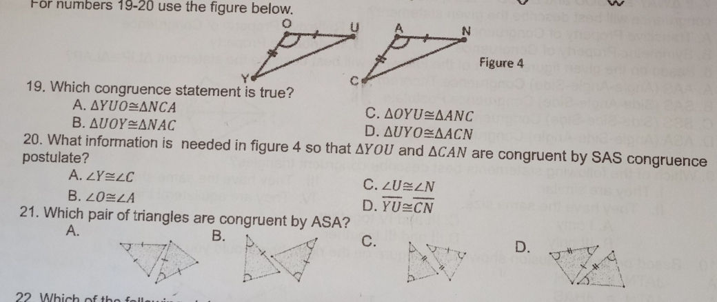 For numbers 19-20 use the figure below.
Figure 4
19. Which congruence statement is true?
A. △ YUO≌ △ NCA C. △ OYU≌ △ ANC
B. △ UOY≌ △ NAC
D. △ UYO≌ △ ACN
20. What information is needed in figure 4 so that △ YOU and △ CAN are congruent by SAS congruence
postulate?
A. ∠ Y≌ ∠ C
C. ∠ U≌ ∠ N
B. ∠ O≌ ∠ A
D. overline YU≌ overline CN
21. Which pair of triangles are congruent by ASA?
A.
B.
C.
D.