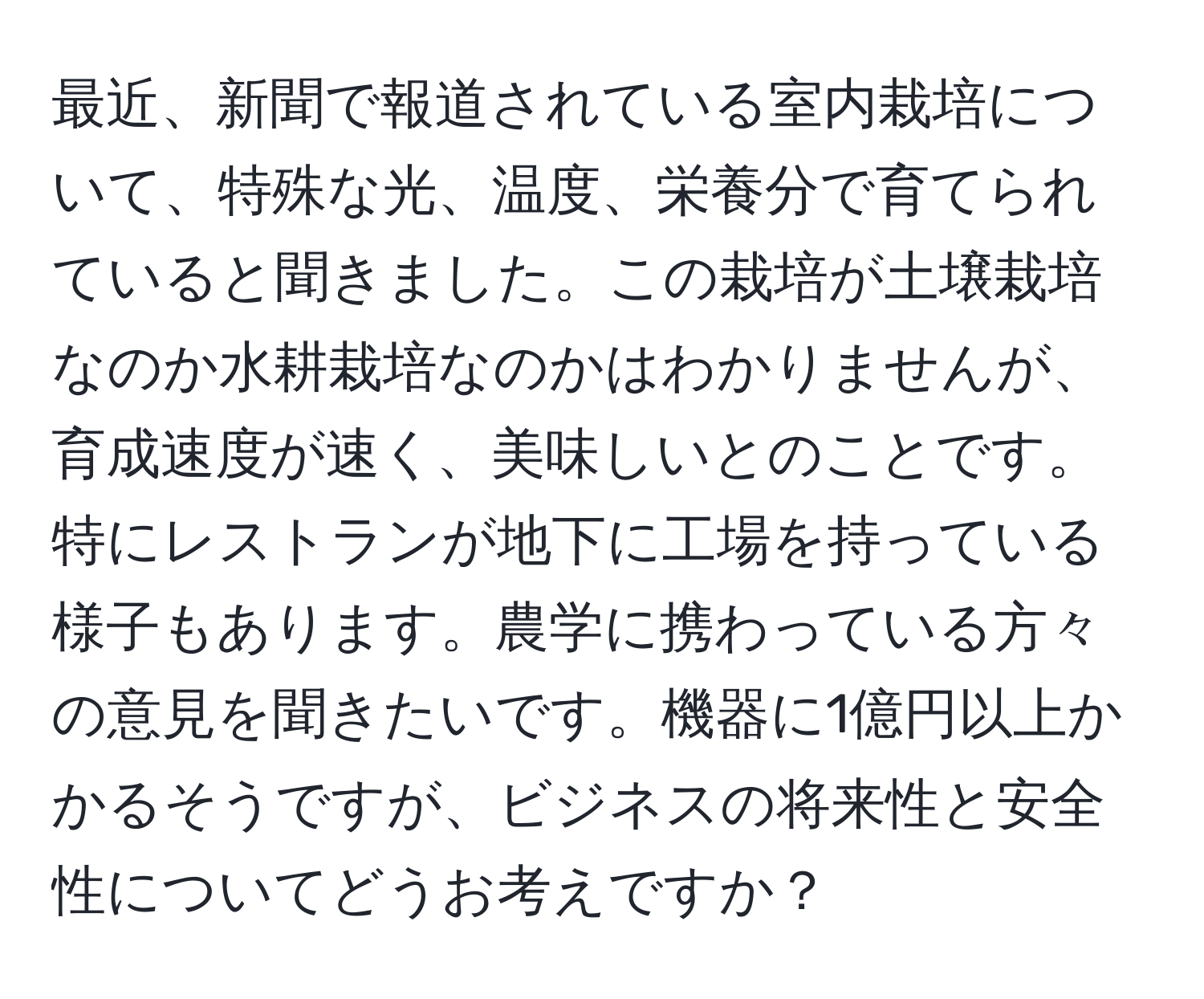 最近、新聞で報道されている室内栽培について、特殊な光、温度、栄養分で育てられていると聞きました。この栽培が土壌栽培なのか水耕栽培なのかはわかりませんが、育成速度が速く、美味しいとのことです。特にレストランが地下に工場を持っている様子もあります。農学に携わっている方々の意見を聞きたいです。機器に1億円以上かかるそうですが、ビジネスの将来性と安全性についてどうお考えですか？