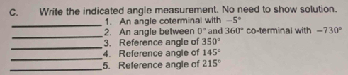 Write the indicated angle measurement. No need to show solution. 
_1. An angle coterminal with -5°
_ 
2. An angle between 0° and 360° co-terminal with -730°
_ 
3. Reference angle of 350°
_ 
4. Reference angle of 145°
_5. Reference angle of 215°