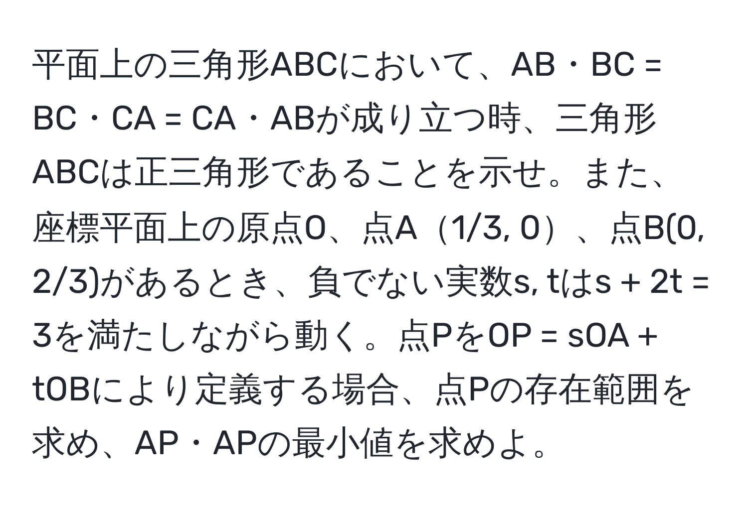 平面上の三角形ABCにおいて、AB・BC = BC・CA = CA・ABが成り立つ時、三角形ABCは正三角形であることを示せ。また、座標平面上の原点O、点A1/3, 0、点B(0, 2/3)があるとき、負でない実数s, tはs + 2t = 3を満たしながら動く。点PをOP = sOA + tOBにより定義する場合、点Pの存在範囲を求め、AP・APの最小値を求めよ。