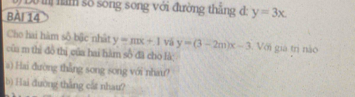 Dộ inị năm số song song với đường thắng d:
BàI 14 y=3x. 
Cho hai hàm số bậc nhật y=mx+1 và y=(3-2m)x-3. Với gia trị nào
của m thì đồ thị của hai hàm số đã cho là;
a) Hai đường thẳng song song với nhau?
b) Hai đường thắng cất nhau?