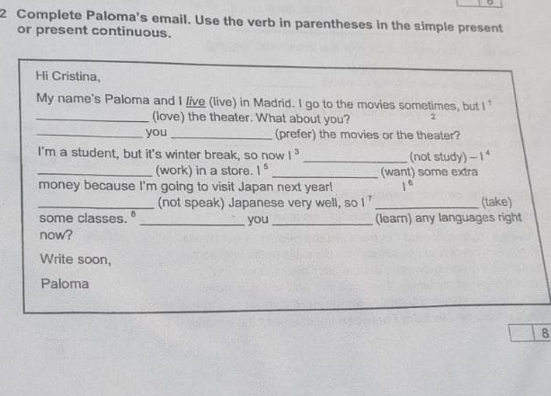 Complete Paloma's email. Use the verb in parentheses in the simple present 
or present continuous. 
Hi Cristina, 
My name's Paloma and I /ive (live) in Madrid. I go to the movies sometimes, but 1^1
_(love) the theater. What about you? 2 
_you _(prefer) the movies or the theater? 
I'm a student, but it's winter break, so now 1^3 _ (not study) -1^4
_(work) in a store. 1^5 _(want) some extra 
money because I'm going to visit Japan next year! 1^6
_(not speak) Japanese very well, so I' _(take) 
some classes." _you _(learn) any languages right 
now? 
Write soon, 
Paloma 
8