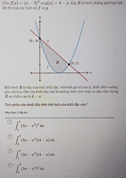 Cho f(x)=(x-2)^2 và g(x)=4-x :. Gọi R là hình phẳng giới hạn bởi
đồ thị của các hàm số f và g.
Biết hình R là đáy của một khối đặc. Với mỗi giá trị của x, thiết diện vuông
góc với trục Ox của khối đặc này là những hình chữ nhật có đáy nằm trong
R và chiều cao là 4-x.
Tích phân nào dưới đây tính thể tích của khối đặc này?
Hãy chọn 1 đáp án:
A ∈t _1^(4(3x-x^2))^2dx
∈t _0^(3(3x-x^2))(4-x)dx
∈t _1^(4(3x-x^2))(4-x)dx
∈t _0^(3(3x-x^2))^2dx