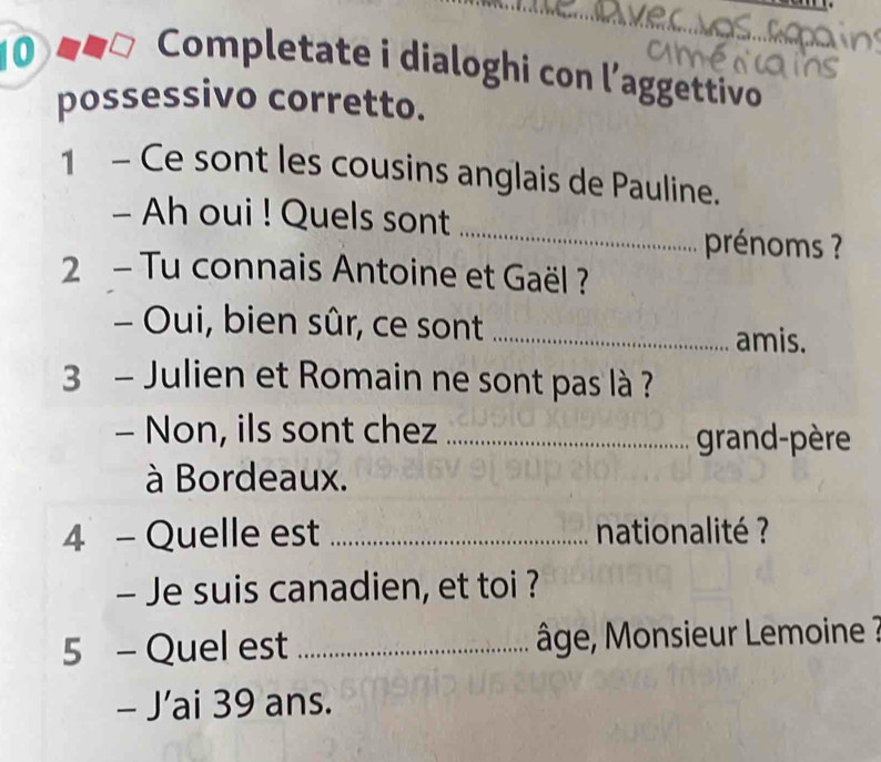 Completate i dialoghi con l’aggettivo 
possessivo corretto. 
1 - Ce sont les cousins anglais de Pauline. 
_ 
- Ah oui ! Quels sont 
prénoms ? 
2 - Tu connais Antoine et Gaël ? 
- Oui, bien sûr, ce sont _amis. 
3 - Julien et Romain ne sont pas là ? 
- Non, ils sont chez _grand-père 
à Bordeaux. 
4 - Quelle est _ nationalité ? 
- Je suis canadien, et toi ? 
5 - Quel est _ âge, Monsieur Lemoine ? 
- J’ai 39 ans.