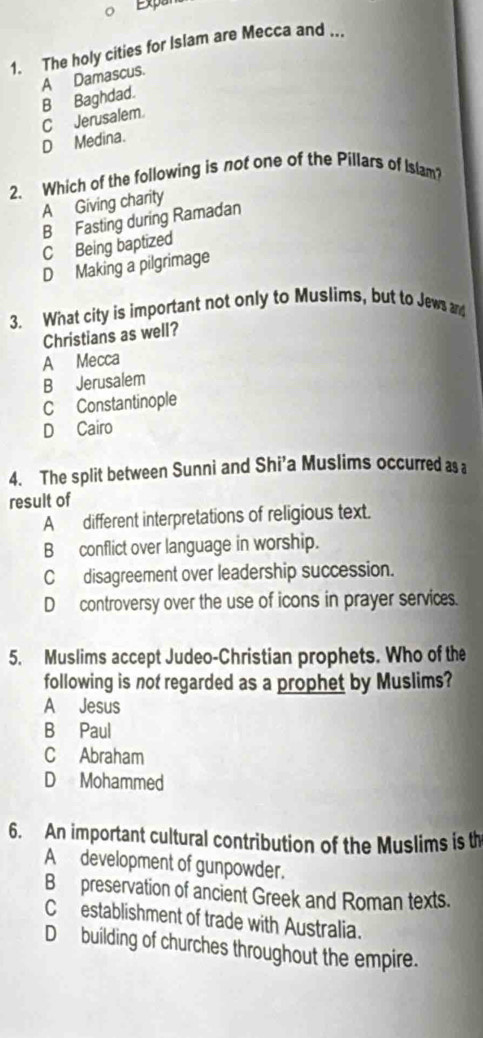 Expa
1. The holy cities for Islam are Mecca and ...
A Damascus.
B Baghdad.
CJerusalem.
D Medina.
2、 Which of the following is not one of the Pillars of Islam?
A Giving charity
B Fasting during Ramadan
C Being baptized
D Making a pilgrimage
3. What city is important not only to Muslims, but to Jews and
Christians as well?
A Mecca
B Jerusalem
C Constantinople
D Cairo
4. The split between Sunni and Shi'a Muslims occurred as a
result of
A different interpretations of religious text.
B conflict over language in worship.
C disagreement over leadership succession.
D controversy over the use of icons in prayer services.
5. Muslims accept Judeo-Christian prophets. Who of the
following is not regarded as a prophet by Muslims?
A Jesus
B Paul
C Abraham
D Mohammed
6. An important cultural contribution of the Muslims is th
A development of gunpowder.
B preservation of ancient Greek and Roman texts.
Cestablishment of trade with Australia.
D building of churches throughout the empire.