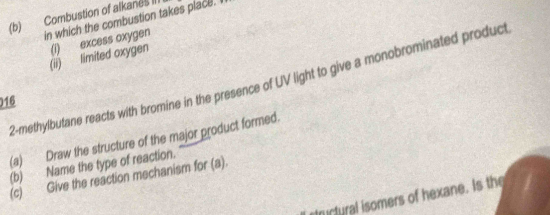 Combustion of alkanes III 
in which the combustion takes place. I 
(i) excess oxygen 
(ii) limited oxygen 
2-methylbutane reacts with bromine in the presence of UV light to give a monobrominated product 
016 
(a) Draw the structure of the major product formed. 
(b) Name the type of reaction. 
(c) Give the reaction mechanism for (a). 
structural isomers of hexane. Is the