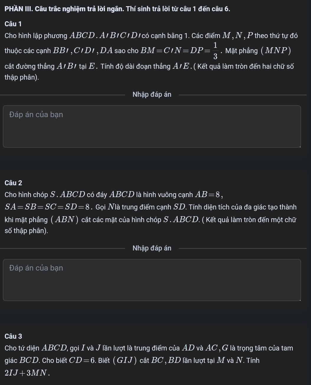 PHÄN III. Câu trắc nghiệm trả lời ngắn. Thí sinh trả lời từ câu 1 đến câu 6. 
Câu 1 
Cho hình lập phương ABCD. A'B'C'D'có cạnh bằng 1. Các điểm M, N, P theo thứ tự đó 
thuộc các cạnh BB1 ,C' D1 ,DA sao cho BM=CIN=DP= 1/3 . Mặt phẳng ( MNP) 
cắt đường thẳng A/B/ tại E. Tính độ dài đoạn thẳng A/E. ( Kết quả làm tròn đến hai chữ số 
thập phân). 
Nhập đáp án 
Đáp án của bạn 
Câu 2 
Cho hình chóp S . ABCD có đáy ABCD là hình vuông cạnh AB=8,
SA=SB=SC=SD=8. Gọi Nià trung điểm cạnh SD. Tính diện tích của đa giác tạo thành 
khi mặt phẳng ( ABN ) cắt các mặt của hình chóp S . ABCD. ( Kết quả làm tròn đến một chữ 
số thập phân). 
Nhập đáp án 
Đáp án của bạn 
Câu 3 
Cho tứ diện ABCD, gọi I và J lần lượt là trung điểm của AD và AC, G là trọng tâm của tam 
giác BCD. Cho biết CD=6. Biết (GIJ) cắt BC , BD lần lượt tại M và N. Tính
2IJ+3MN.