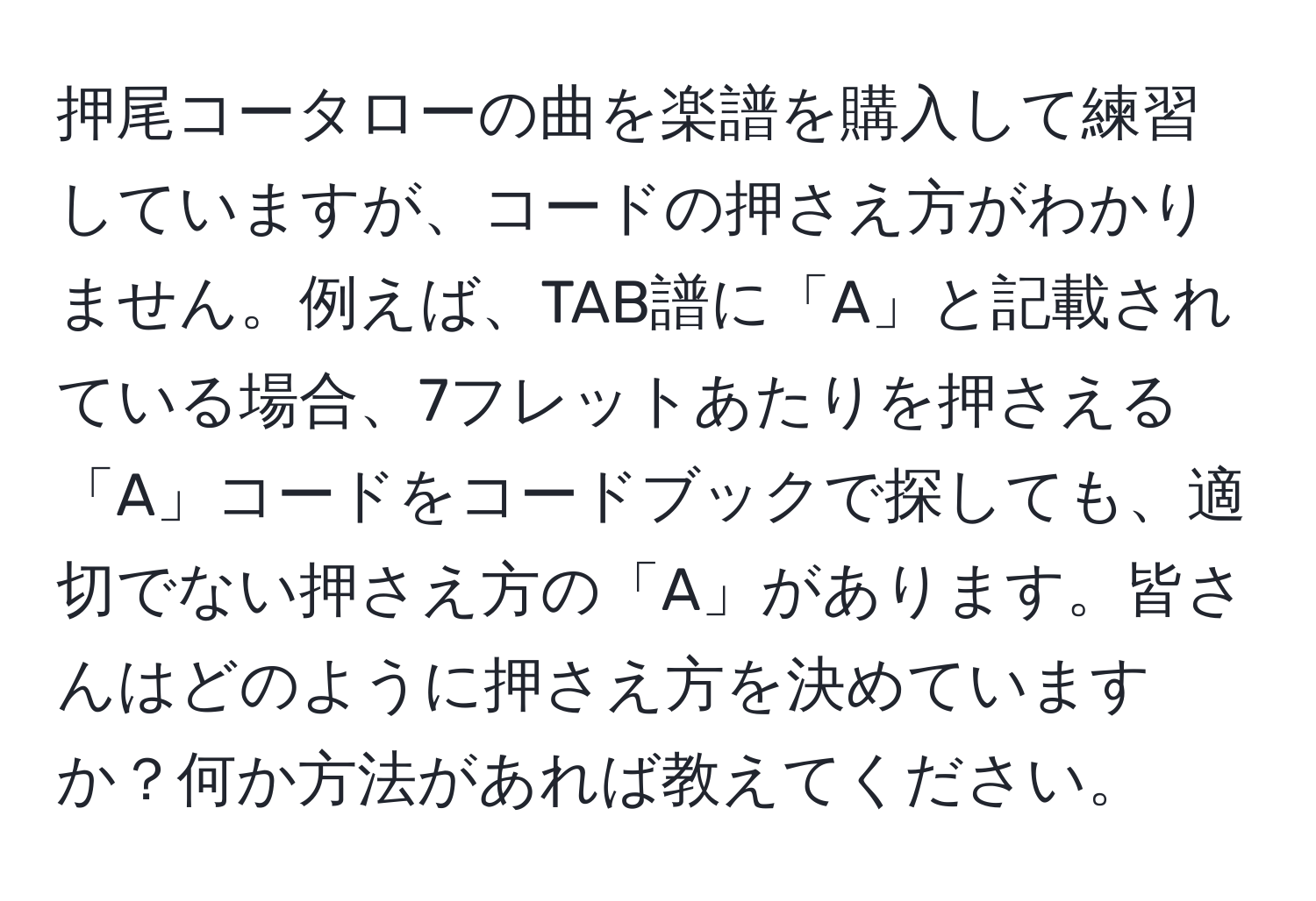 押尾コータローの曲を楽譜を購入して練習していますが、コードの押さえ方がわかりません。例えば、TAB譜に「A」と記載されている場合、7フレットあたりを押さえる「A」コードをコードブックで探しても、適切でない押さえ方の「A」があります。皆さんはどのように押さえ方を決めていますか？何か方法があれば教えてください。