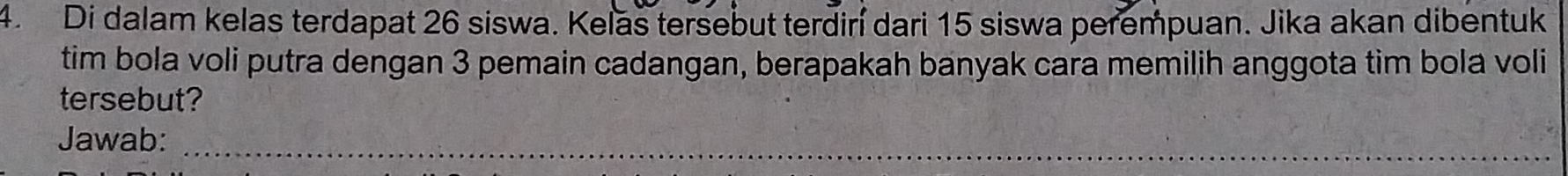 Di dalam kelas terdapat 26 siswa. Kelas tersebut terdiní dari 15 siswa perempuan. Jika akan dibentuk 
tim bola voli putra dengan 3 pemain cadangan, berapakah banyak cara memilih anggota tim bola voli 
tersebut? 
Jawab:_