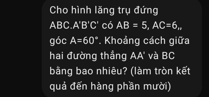 Cho hình lăng trụ đứng
ABC. A'B'C' có AB=5, AC=6,, 
góc A=60°. Khoảng cách giữa 
hai đường thẳng AA' và BC
bằng bao nhiêu? (làm tròn kết 
quả đến hàng phần mười)