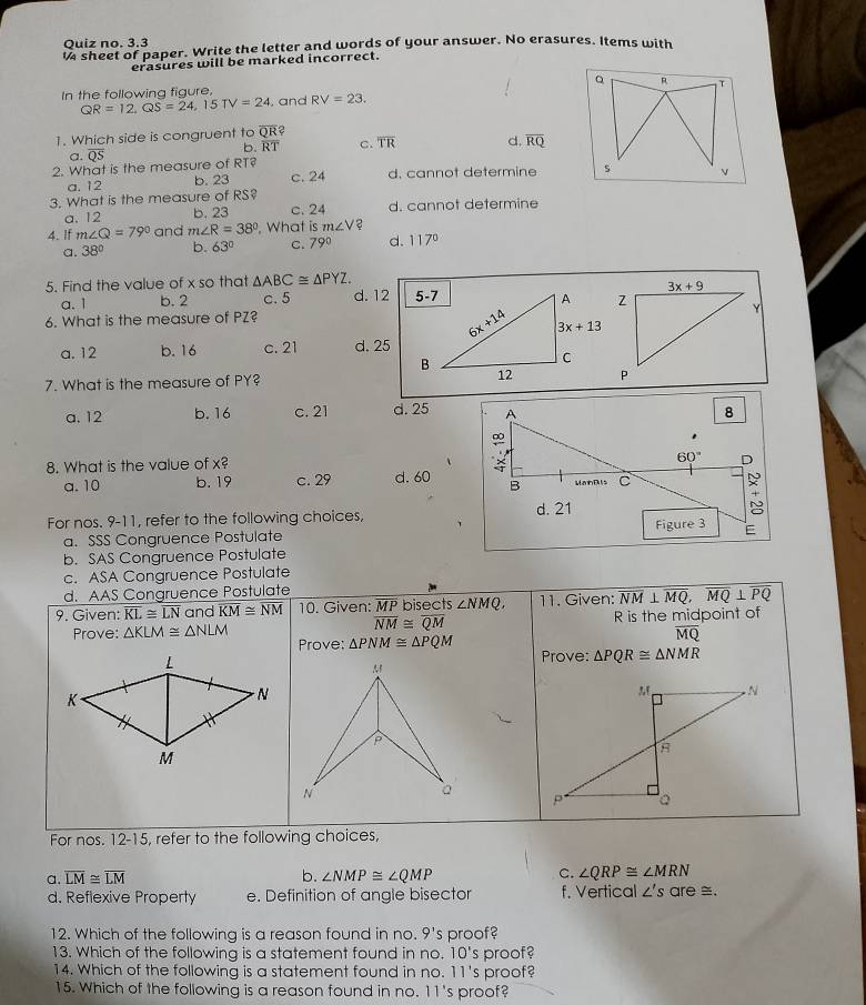 Quiz no. 3.3
sheet of paper. Write the letter and words of your answer. No erasures. Items with
erasures will be marked incorrect.
In the following figure,
QR=12,QS=24,15TV=24 , and RV=23.
1. Which side is congruent to overline QR?
b. overline RT c. overline TR d. overline RQ
a. overline QS
2. What is the measure of RT? d. cannot determine
a. 12 b. 23 c. 24
3. What is the measure of RS? c. 24 d. cannot determine
a. 12 b. 23
4. If m∠ Q=79° and m∠ R=38° , What is m∠ V
a. 38° b. 63° C. 79° d. 117°
5. Find the value of x so that △ ABC≌ △ PYZ.
a.1 b. 2 c. 5 d. 12 
6. What is the measure of PZ?
a. 12 b.16 c. 21 d. 25
7. What is the measure of PY?
a. 12 b. 16 c. 21 d. 25 
8. What is the value of x?
a. 10 b. 19 c. 29 d. 60
For nos. 9-11, refer to the following choices, 
a. SSS Congruence Postulate
b. SAS Congruence Postulate
c. ASA Congruence Postulate
d. AAS Congruence Postulate
9. Given: overline KL≌ overline LN and overline KM≌ overline NM 10. Given: MP bisects ∠ NMQ, 11. Given: overline NM⊥ overline MQ,overline MQ⊥ overline PQ
Prove: △ KLM≌ △ NLM overline NM≌ overline QM R is the midpoint of
Prove: △ PNM≌ △ PQM
overline MQ
Prove: △ PQR≌ △ NMR
For nos. 12-15, refer to the following choices,
a. overline LM≌ overline LM b. ∠ NMP≌ ∠ QMP C. ∠ QRP≌ ∠ MRN
d. Reflexive Property e. Definition of angle bisector f. Vertica ∠ 's are ≅
12. Which of the following is a reason found in no. 9's proof?
13. Which of the following is a statement found in no. 10's proof?
14. Which of the following is a statement found in no. 11's proof
15. Which of the following is a reason found in no. 11's proof?