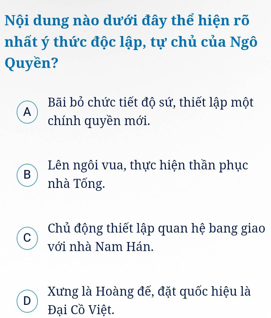 Nội dung nào dưới đây thể hiện rõ
nhất ý thức độc lập, tự chủ của Ngô
Quyền?
Bãi bỏ chức tiết độ sứ, thiết lập một
A
chính quyền mới.
Lên ngôi vua, thực hiện thần phục
B
nhà Tống.
Chủ động thiết lập quan hệ bang giao
C
với nhà Nam Hán.
Xưng là Hoàng đế, đặt quốc hiệu là
D
Đại Cồ Việt.