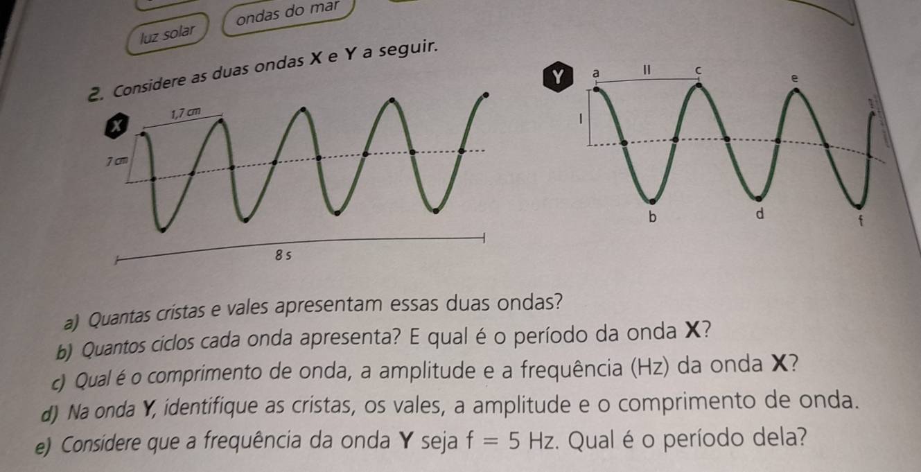 luz solar ondas do mar 
as duas ondas X e Y a seguir.
Y
a) Quantas cristas e vales apresentam essas duas ondas? 
b) Quantos ciclos cada onda apresenta? E qual é o período da onda X? 
c) Qualéo comprimento de onda, a amplitude e a frequência (Hz) da onda X? 
d) Na onda Y, identifique as cristas, os vales, a amplitude e o comprimento de onda. 
e) Considere que a frequência da onda Y seja f=5Hz. Qual é o período dela?