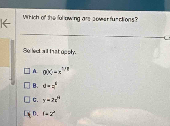 I←
Which of the following are power functions?
Sellect all that apply.
A. g(x)=x^(1/6)
B. d=q^6
C. y=2x^6
D. f=2^x