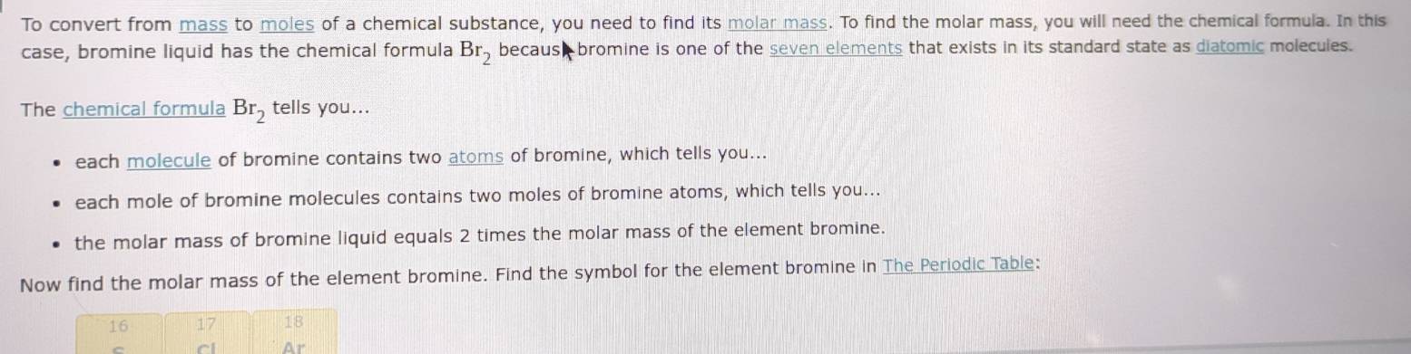 To convert from mass to moles of a chemical substance, you need to find its molar mass. To find the molar mass, you will need the chemical formula. In this
case, bromine liquid has the chemical formula Br_2 because bromine is one of the seven elements that exists in its standard state as diatomic molecules.
The chemical formula Br_2 tells you...
each molecule of bromine contains two atoms of bromine, which tells you...
each mole of bromine molecules contains two moles of bromine atoms, which tells you...
the molar mass of bromine liquid equals 2 times the molar mass of the element bromine.
Now find the molar mass of the element bromine. Find the symbol for the element bromine in The Periodic Table: