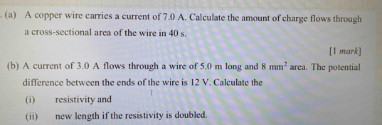 A copper wire carries a current of 7.0 A. Calculate the amount of charge flows through 
a cross-sectional area of the wire in 40 s. 
[1 mark] 
(b) A current of 3.0 A flows through a wire of 5.0 m long and 8mm^2 area. The potential 
difference between the ends of the wire is 12 V. Calculate the 
(i) resistivity and 
(ii) new length if the resistivity is doubled.