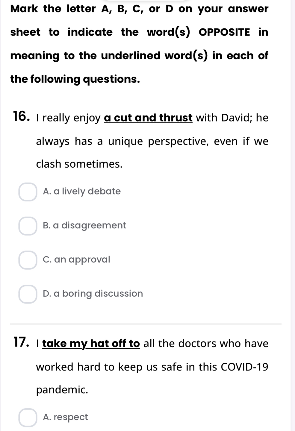 Mark the letter A, B, C, or D on your answer
sheet to indicate the word(s) OPPOSITE in
meaning to the underlined word(s) in each of
the following questions.
16. I really enjoy a cut and thrust with David; he
always has a unique perspective, even if we
clash sometimes.
A. a lively debate
B. a disagreement
C. an approval
D. a boring discussion
17. I take my hat off to all the doctors who have
worked hard to keep us safe in this COVID-19
pandemic.
A. respect