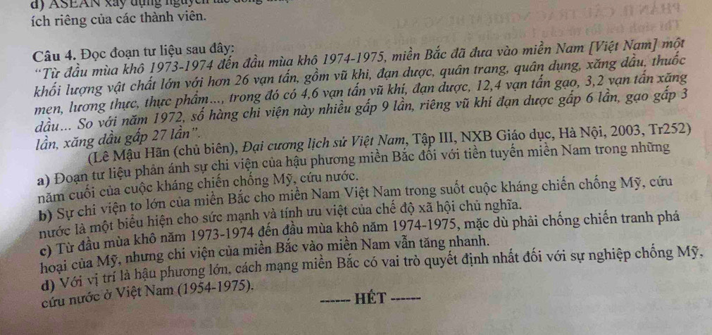 dy ASEAN xây đụng nguych
ích riêng của các thành viên.
Câu 4. Đọc đoạn tư liệu sau đây:
*Từ đầu mùa khô 1973-1974 đến đầu mùa khô 1974-1975, miền Bắc đã đưa vào miền Nam [Việt Nam] một
khối lượng vật chất lớn với hơn 26 vạn tấn, gồm vũ khi, đạn dược, quân trang, quân dụng, xăng đầu, thuốc
men, lương thực, thực phẩm..., trong đó có 4,6 vạn tấn vũ khí, đạn được, 12,4 vạn tấn gạo, 3,2 vạn tấn xăng
dầu... So với năm 1972, số hàng chi viện này nhiều gấp 9 lần, riêng vũ khí đạn dược gấp 6 lần, gạo gấp 3
lần, xăng dầu gấp 27 lần".
(Lê Mậu Hãn (chủ biên), Đại cương lịch sử Việt Nam, Tập III, NXB Giáo dục, Hà Nội, 2003, Tr252)
a) Đoạn tư liệu phản ánh sự chi viện của hậu phương miền Bắc đối với tiền tuyến miền Nam trong những
năm cuối của cuộc kháng chiến chống Mỹ, cứu nước.
b) Sự chi viện to lớn của miền Bắc cho miền Nam Việt Nam trong suốt cuộc kháng chiến chống Mỹ, cứu
nước là một biểu hiện cho sức mạnh và tính ưu việt của chế độ xã hội chủ nghĩa.
c) Từ đầu mùa khô năm 1973-1974 đến đầu mùa khô năm 1974-1975, mặc dù phải chống chiến tranh phá
hoại của Mỹ, nhưng chi viện của miền Bắc vào miền Nam vẫn tăng nhanh.
d) Với vị trí là hậu phương lớn, cách mạng miền Bắc có vai trò quyết định nhất đối với sự nghiệp chống Mỹ,
cứu nước ở Việt Nam (1954-1975).
_Hét_