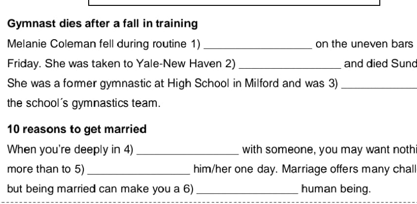 Gymnast dies after a fall in training 
Melanie Coleman fell during routine 1) _on the uneven bars 
Friday. She was taken to Yale-New Haven 2)_ and died Sund 
She was a former gymnastic at High School in Milford and was 3)_ 
the school's gymnastics team. 
10 reasons to get married 
When you're deeply in 4) _with someone, you may want noth 
more than to 5)_ him/her one day. Marriage offers many chall 
but being married can make you a 6) _human being.