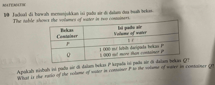 MATEMATIK 
10 Jadual di bawah menunjukkan isi padu air di dalam dua buah bekas. 
The table sows the volumes of water in two containers. 
Apakah nisbah isi padu air di dalam bekas P kepad 
What is the ratio of the volume of water in container P to the volume of water in container Q?