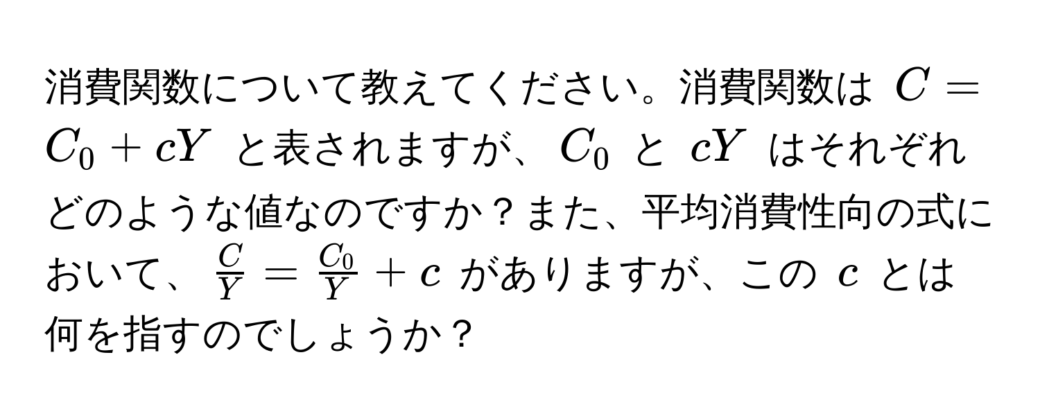 消費関数について教えてください。消費関数は $C = C_0 + cY$ と表されますが、$C_0$ と $cY$ はそれぞれどのような値なのですか？また、平均消費性向の式において、$ C/Y  =  C_0/Y  + c$ がありますが、この $c$ とは何を指すのでしょうか？