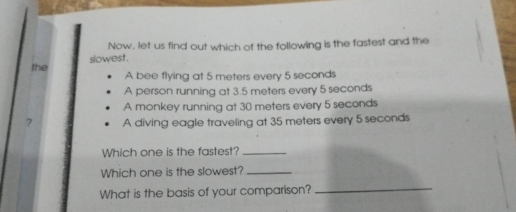 Now, let us find out which of the following is the fastest and the 
slowest. 
the 
A bee flying at 5 meters every 5 seconds
A person running at 3.5 meters every 5 seconds
A monkey running at 30 meters every 5 seconds
? A diving eagle traveling at 35 meters every 5 seconds
Which one is the fastest?_ 
Which one is the slowest?_ 
What is the basis of your comparison?_