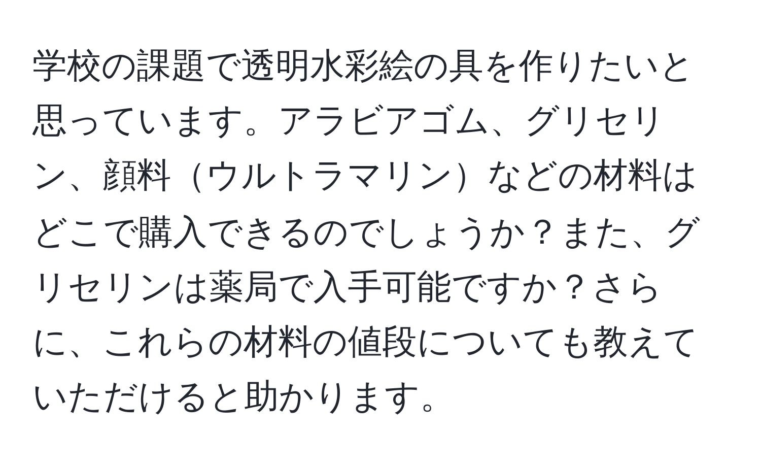 学校の課題で透明水彩絵の具を作りたいと思っています。アラビアゴム、グリセリン、顔料ウルトラマリンなどの材料はどこで購入できるのでしょうか？また、グリセリンは薬局で入手可能ですか？さらに、これらの材料の値段についても教えていただけると助かります。