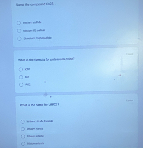 Name the compound Ca2S
cesium sulfide
cesium (1) sulfide
dicesium monosulfide
What is the formula for potassium oxide?
K2O
KO
PO2
,
I goind
What is the name for LiNO2 ?
lithium nitride trioxide
lithium nitrite
lithium nitride
lithium nitrate