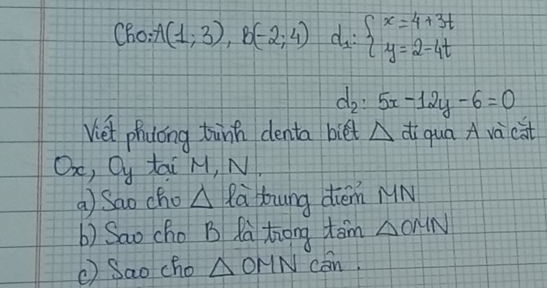 Cho: A(1;3), B(-2;4) d_1:beginarrayl x=4+3t y=2-4tendarray.
d_2:5x-12y-6=0
Viet phyong tink denta biét △ di qua A và cat 
Oo, Qy tai M, N, 
①Sao cho △ la Hung diem MN 
b) Sao cho B Rà trong tan △ OMN
( Sao cho △ OMN con