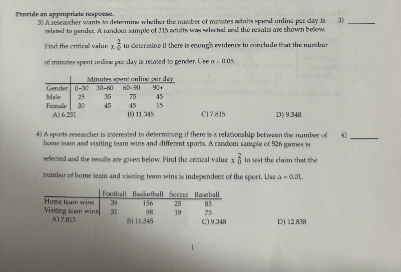 Provide an appropriate response.
3) A researcher wants to determine whether the number of minutes adults spend online per day is 3)_
related to gender. A random sample of 315 adults was selected and the results are shown below.
Find the critical value x_0^2 to determine if there is enough evidence to conclude that the number
of minutes spent online per day is related to gender. Use alpha =0.05.
C) 7.815 D) 9.348
4) A sports researcher is interested in determining if there is a relationship between the number of 4)_
home team and visiting team wins and different sports. A random sample of 526 games is
selected and the results are given below. Find the critical value x_0^2 to test the claim that the
number of home team and visiting team wins is independent of the sport. Use alpha =0.01.
D) 12.838