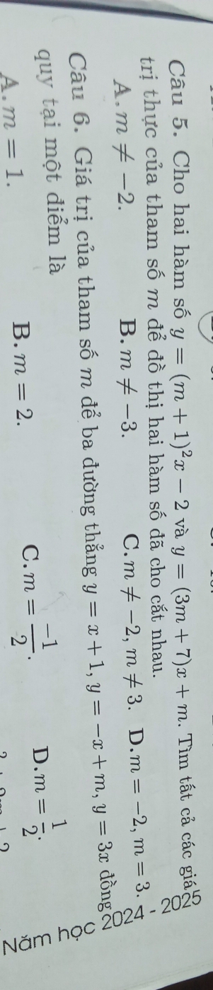 Cho hai hàm số y=(m+1)^2x-2 và y=(3m+7)x+m. Tìm tất cả các giá A
trị thực của tham số m để đồ thị hai hàm số đã cho cắt nhau.
A. m!= -2. B. m!= -3. C. m!= -2, m!= 3 D. m=-2, m=3. 
Câu 6. Giá trị của tham số m để ba đường thẳng y=x+1, y=-x+m, y=3x đồng
D m= 1/2 . 2
quy tại một điểm là
C. m= (-1)/2 .
A. m=1.
B. m=2.