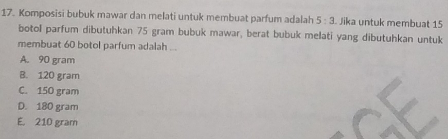 Komposisi bubuk mawar dan melati untuk membuat parfum adalah 5:3 Jika untuk membuat 15
botol parfum dibutuhkan 75 gram bubuk mawar, berat bubuk melati yang dibutuhkan untuk
membuat 60 botol parfum adalah ...
A. 90 gram
B. 120 gram
C. 150 gram
D. 180 gram
E. 210 gram