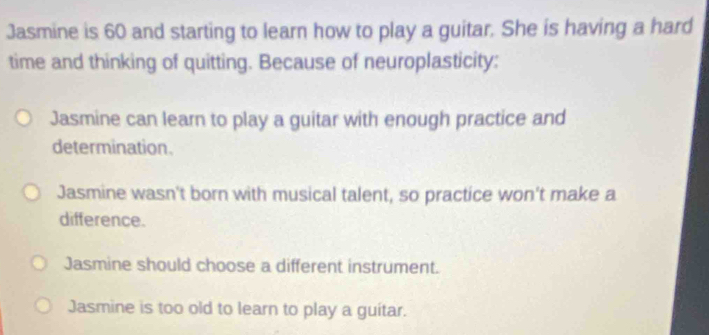 Jasmine is 60 and starting to learn how to play a guitar. She is having a hard
time and thinking of quitting. Because of neuroplasticity:
Jasmine can learn to play a guitar with enough practice and
determination.
Jasmine wasn't born with musical talent, so practice won't make a
difference.
Jasmine should choose a different instrument.
Jasmine is too old to learn to play a guitar.