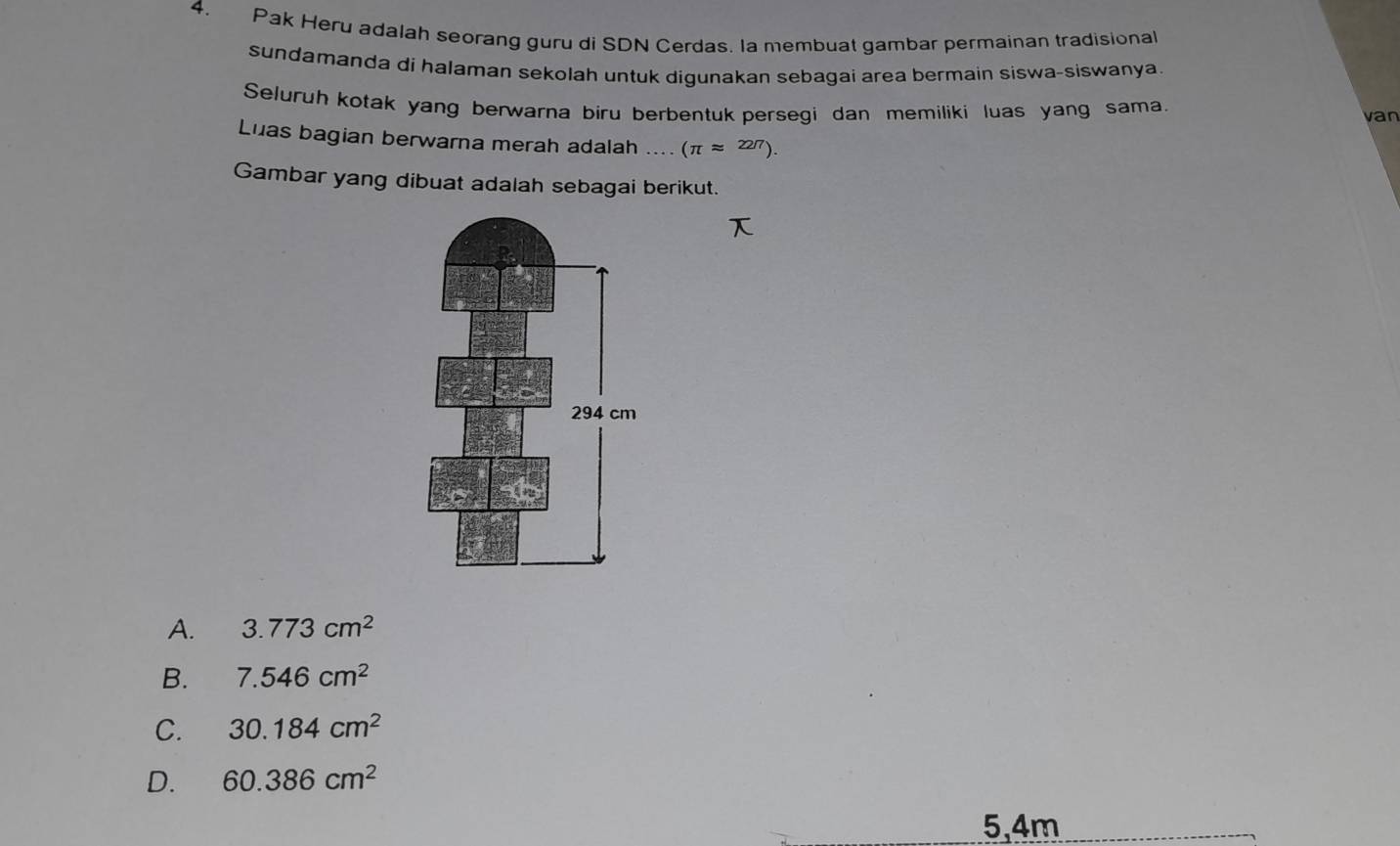 Pak Heru adalah seorang guru di SDN Cerdas. la membuat gambar permainan tradisional
sundamanda di halaman sekolah untuk digunakan sebagai area bermain siswa-siswanya.
Seluruh kotak yang berwarna biru berbentuk persegi dan memiliki luas yang sama.
van
Luas bagian berwarna merah adalah .... (π approx 227). 
Gambar yang dibuat adalah sebagai berikut.
A. 3.773cm^2
B. 7.546cm^2
C. 30.184cm^2
D. 60.386cm^2
5, 4m