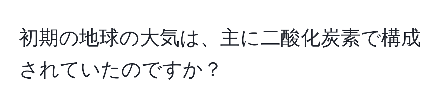 初期の地球の大気は、主に二酸化炭素で構成されていたのですか？