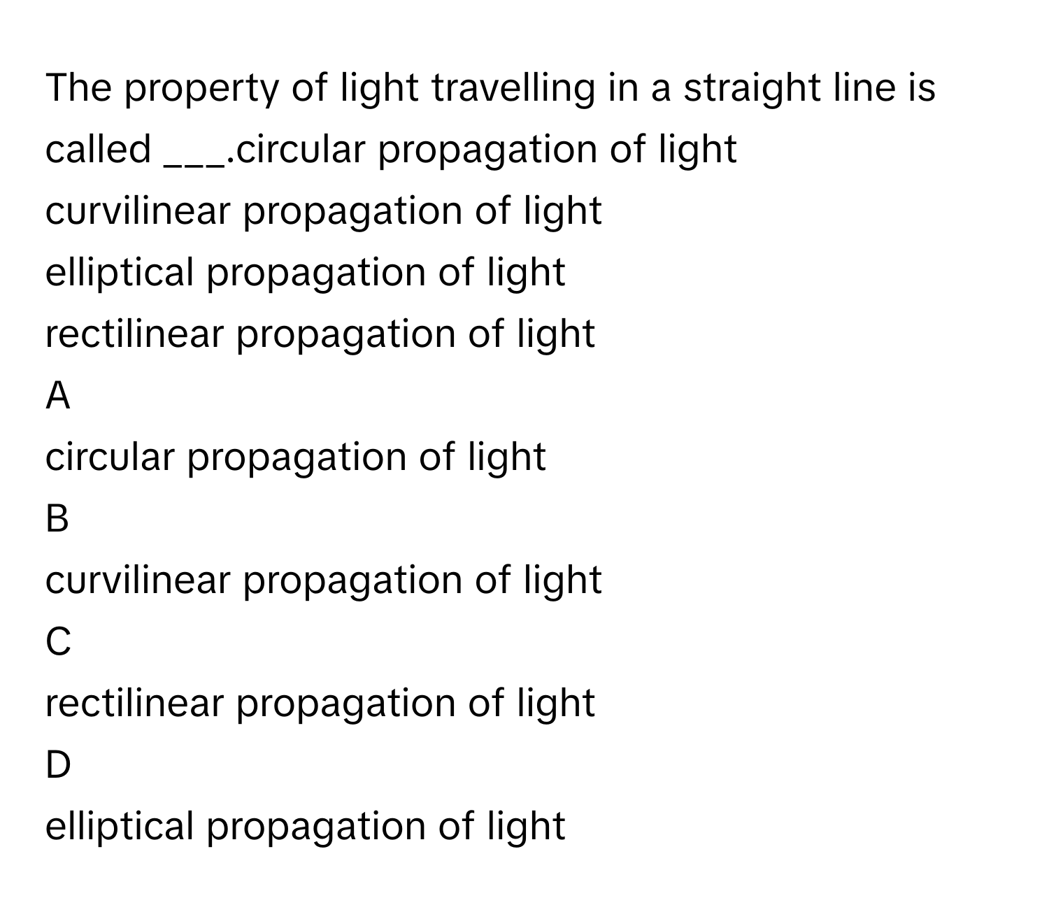 The property of light travelling in a straight line is called ___.circular propagation of light
curvilinear propagation of light
elliptical propagation of light
rectilinear propagation of light

A  
circular propagation of light 


B  
curvilinear propagation of light 


C  
rectilinear propagation of light 


D  
elliptical propagation of light