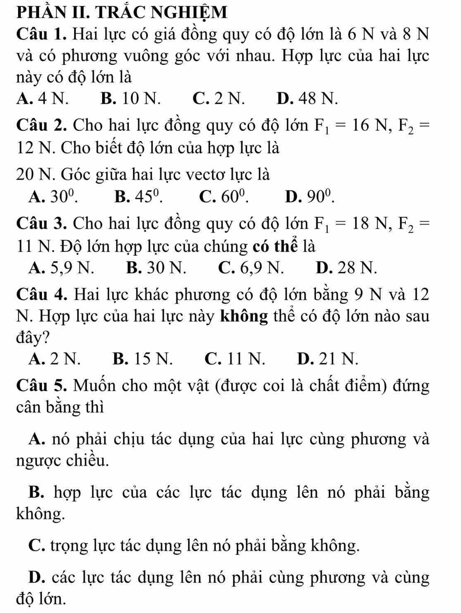 pHÀN II. TRÁC NGHIỆM
Câu 1. Hai lực có giá đồng quy có độ lớn là 6 N và 8 N
và có phương vuông góc với nhau. Hợp lực của hai lực
này có độ lớn là
A. 4 N. B. 10 N. C. 2 N. D. 48 N.
Câu 2. Cho hai lực đồng quy có độ lớn F_1=16N, F_2=
12 N. Cho biết độ lớn của hợp lực là
20 N. Góc giữa hai lực vectơ lực là
A. 30^0. B. 45^0. C. 60^0. D. 90^0. 
Câu 3. Cho hai lực đồng quy có độ lớn F_1=18N, F_2=
11 N. Độ lớn hợp lực của chúng có thể là
A. 5, 9 N. B. 30 N. C. 6, 9 N. D. 28 N.
Câu 4. Hai lực khác phương có độ lớn bằng 9 N và 12
N. Hợp lực của hai lực này không thể có độ lớn nào sau
đây?
A. 2 N. B. 15 N. C. 11 N. D. 21 N.
Câu 5. Muốn cho một vật (được coi là chất điểm) đứng
cân bằng thì
A. nó phải chịu tác dụng của hai lực cùng phương và
ngược chiều.
B. hợp lực của các lực tác dụng lên nó phải bằng
không.
C. trọng lực tác dụng lên nó phải bằng không.
D. các lực tác dụng lên nó phải cùng phương và cùng
độ lớn.