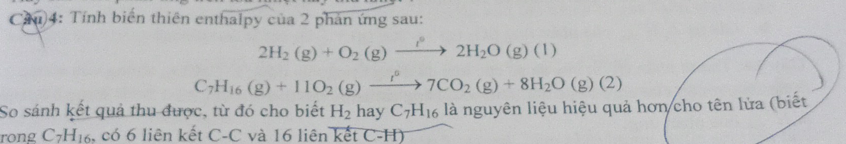 Cầu)4: Tính biển thiên enthalpy của 2 phản ứng sau:
2H_2(g)+O_2(g)xrightarrow l°2H_2O(g)(l)
C_7H_16(g)+11O_2(g)xrightarrow I°7CO_2(g)+8H_2O(g)(2)
So sánh kết quả thu được, từ đó cho biết H_2 hay C_7H_16 là nguyên liệu hiệu quả hơn cho tên lửa (biết 
rong C_7H_16 , có 6 liên kết C-C và 16 liên kết C-H)