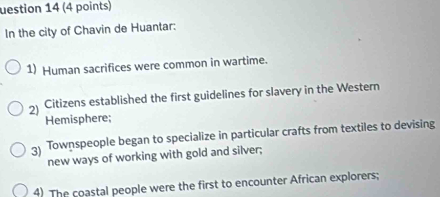 uestion 14 (4 points) 
In the city of Chavin de Huantar: 
1) Human sacrifices were common in wartime. 
2) Citizens established the first guidelines for slavery in the Western 
Hemisphere; 
3) Townspeople began to specialize in particular crafts from textiles to devising 
new ways of working with gold and silver; 
4) The coastal people were the first to encounter African explorers;