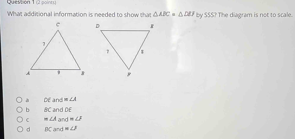 What additional information is needed to show that △ ABC≌ △ DEF by SSS? The diagram is not to scale.
a DE and m∠ A
b BC and DE
C m∠ A and m∠ F
d BC and m∠ F