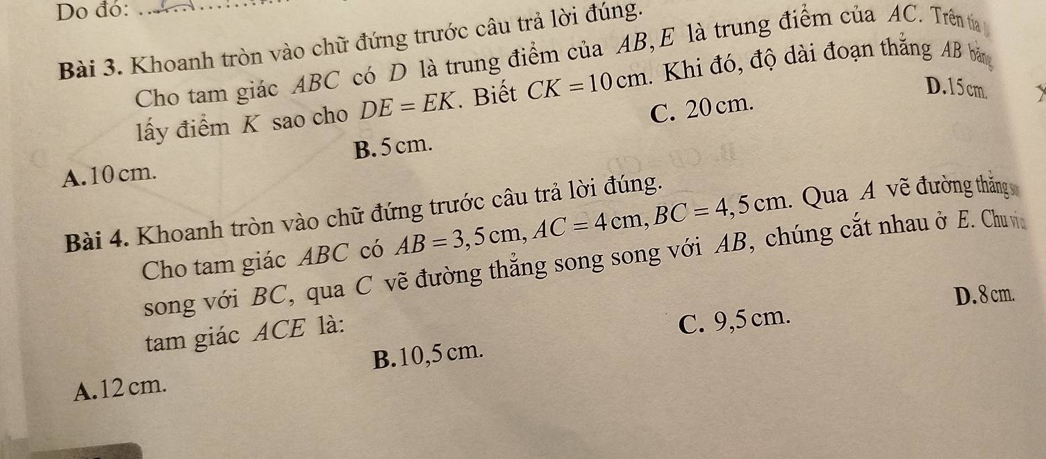 Do đó:_
Bài 3. Khoanh tròn vào chữ đứng trước câu trả lời đúng.
Cho tam giác ABC có D là trung điểm của AB, E là trung điểm của AC. Trên tia 
lấy điểm K sao cho DE=EK. Biết CK=10cm 1. Khi đó, độ dài đoạn thắng AB bảng
D. 15 cm.
A. 10 cm. B. 5cm. C. 20 cm.
Bài 4. Khoanh tròn vào chữ đứng trước câu trả lời đúng.
Cho tam giác ABC có AB=3,5cm, AC=4cm, BC=4,5cm : Qua A vẽ đường thắng 
song với BC, qua C vẽ đường thẳng song song với AB, chúng cắt nhau ở E. Chu vin
D. 8 cm.
tam giác ACE là:
C. 9,5 cm.
A. 12 cm. B. 10,5 cm.