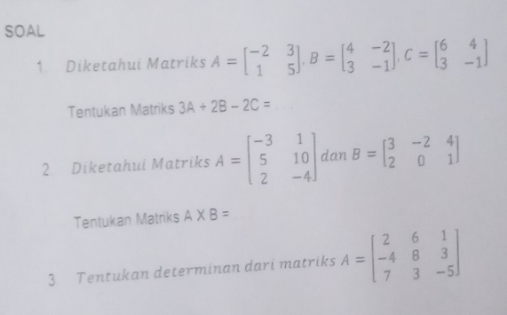 SOAL 
1. Diketahui Matriks A=beginbmatrix -2&3 1&5endbmatrix , B=beginbmatrix 4&-2 3&-1endbmatrix , C=beginbmatrix 6&4 3&-1endbmatrix
Tentukan Matriks 3A+2B-2C=
2 Diketahui Matriks A=beginbmatrix -3&1 5&10 2&-4endbmatrix dan B=beginbmatrix 3&-2&4 2&0&1endbmatrix
Tentukan Matriks A* B=
3 Tentukan determinan dari matriks A=beginbmatrix 2&6&1 -4&8&3 7&3&-5endbmatrix