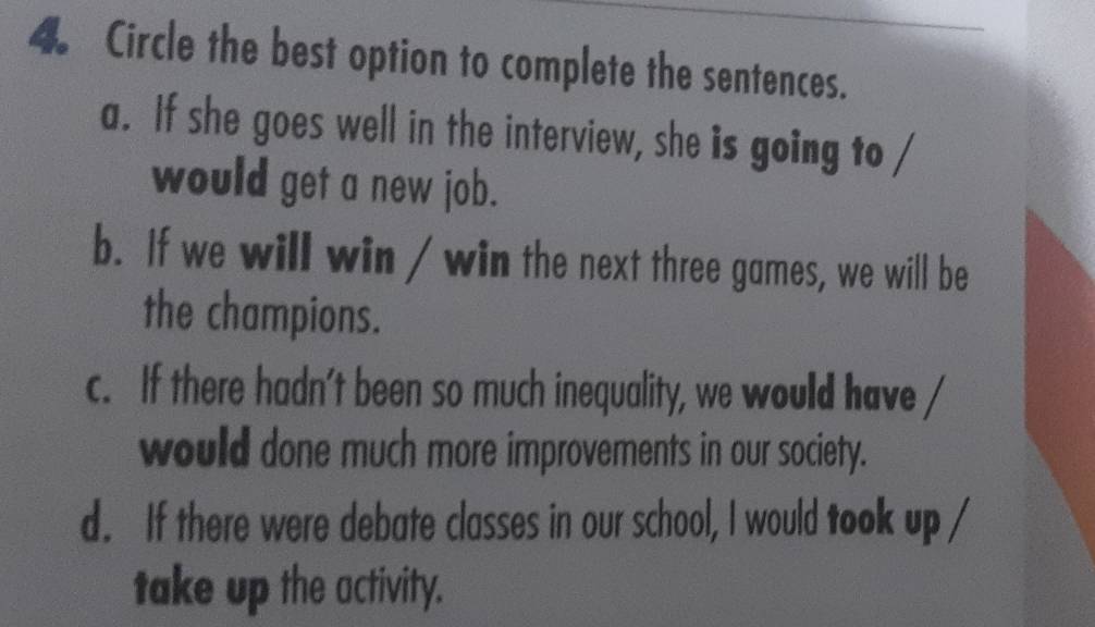 Circle the best option to complete the sentences.
a. If she goes well in the interview, she is going to /
would get a new job.
b. If we will win / win the next three games, we will be
the champions.
c. If there hadn't been so much inequality, we would have
would done much more improvements in our society.
d. If there were debate classes in our school, I would took up /
take up the activity.