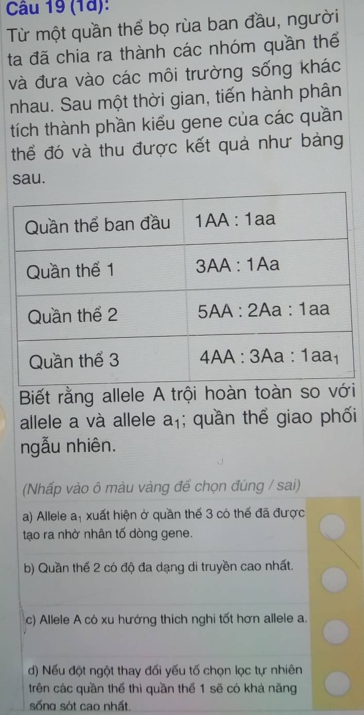 (1d):
Từ một quần thể bọ rùa ban đầu, người
ta đã chia ra thành các nhóm quần thể
và đưa vào các môi trường sống khác
nhau. Sau một thời gian, tiến hành phân
tích thành phần kiểu gene của các quần
thể đó và thu được kết quả như bảng
sau.
Biết rằng allele A trội hoàn toàn so với
allele a và allele a_1; quần thể giao phối
ngẫu nhiên.
(Nhấp vào ô màu vàng để chọn đúng / sai)
a) Allele a, xuất hiện ở quần thể 3 có thể đã được
tạo ra nhờ nhân tố dòng gene.
b) Quần thể 2 có độ đa dạng di truyền cao nhất.
c) Allele A có xu hướng thích nghi tốt hơn allele a.
d) Nếu đột ngột thay đổi yếu tố chọn lọc tự nhiên
trên các quần thể thì quần thể 1 sẽ có khá năng
sống sót cao nhất.