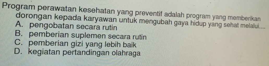 Program perawatan kesehatan yang preventif adalah program yang memberikan
dorongan kepada karyawan untuk mengubah gaya hidup yang sehat melalui....
A. pengobatan secara rutin
B. pemberian suplemen secara rutin
C. pemberian gizi yang lebih baik
D. kegiatan pertandingan olahraga