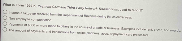 What is Form 1099-K, Payment Card and Third-Party Network Transactions, used to report?
Income a taxpayer received from the Department of Revenue during the calendar year.
Non-employee compensation.
Payments of $600 or more made to others in the course of a trade or business. Examples include rent, prizes, and awards.
The amount of payments and transactions from online platforms, apps, or payment card processors.